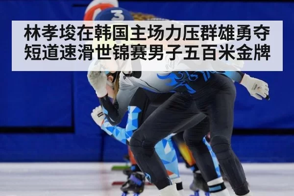 林孝埈在韩国主场力压群雄勇夺短道速滑世锦赛男子五百米金牌