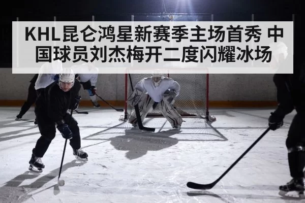 KHL昆仑鸿星新赛季主场首秀 中国球员刘杰梅开二度闪耀冰场
