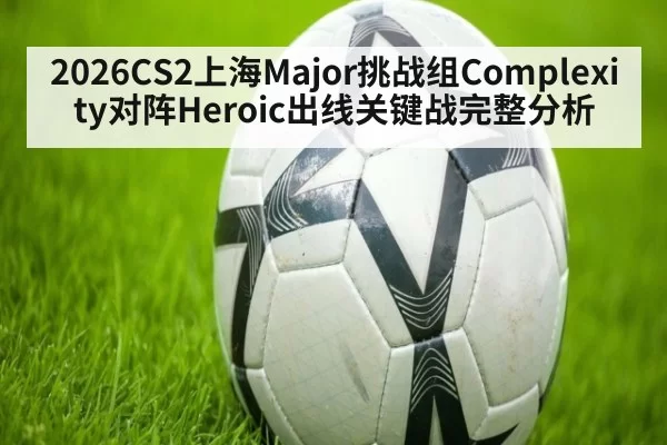 2026CS2上海Major挑战组Complexity对阵Heroic出线关键战完整分析